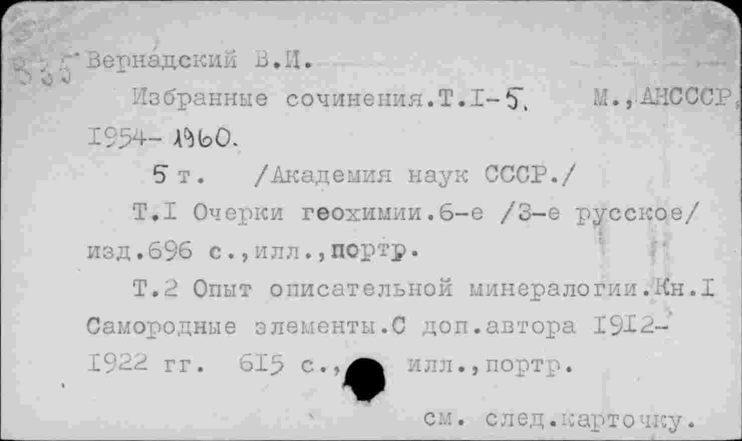 ﻿* Вернадский В. И.
Избранные сочинения.Т.1-5". М., АИСССР, 1954- А^ЬО.
5т. /Академия наук СССР./
Т.1 Очерки геохимии.6-е /3-е русское/ изд.696 с.,илл.,портр.
Т.2 Опыт описательной минералогии.Кн.I Самородные элементы.С доп.автора 1912-
С.	1ЛЛ . , пор' .
см. след.к арт о чку.